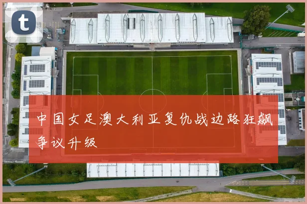 中国女足澳大利亚复仇战边路狂飙争议升级