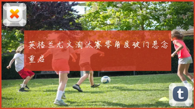 英格兰尤文淘汰赛零角度破门悬念重启