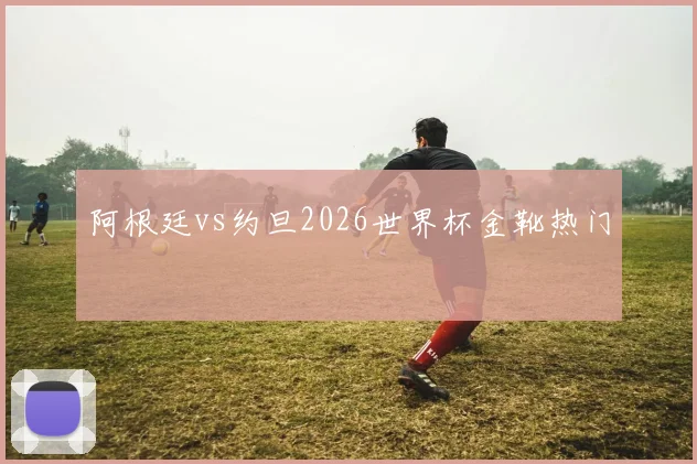 阿根廷vs约旦2026世界杯金靴热门