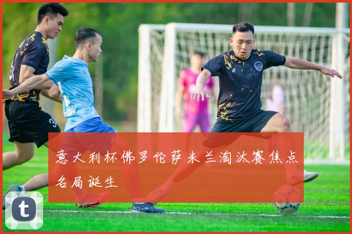 意大利杯佛罗伦萨米兰淘汰赛焦点名局诞生