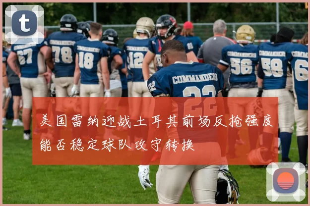 美国雷纳迎战土耳其前场反抢强度能否稳定球队攻守转换