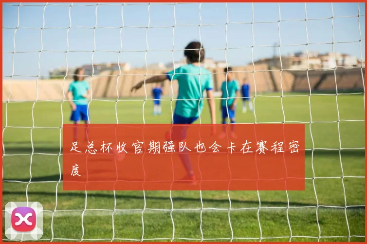 足总杯收官期强队也会卡在赛程密度