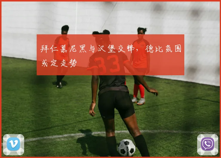 拜仁慕尼黑与汉堡交锋，德比氛围或定走势