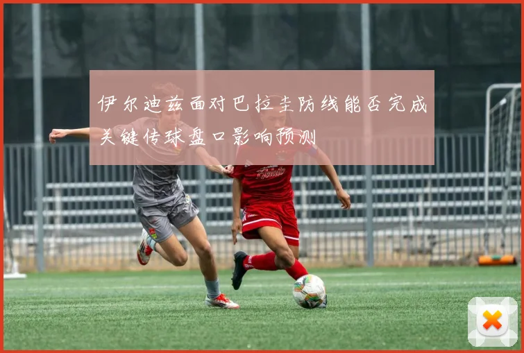 伊尔迪兹面对巴拉圭防线能否完成关键传球盘口影响预测
