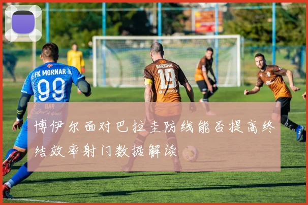 博伊尔面对巴拉圭防线能否提高终结效率射门数据解读
