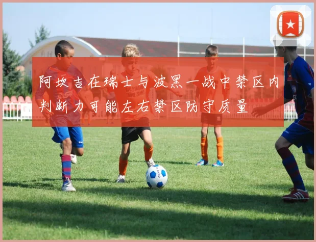 阿坎吉在瑞士与波黑一战中禁区内判断力可能左右禁区防守质量