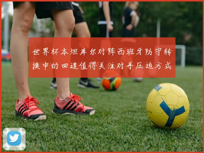 世界杯本坦库尔对阵西班牙防守转换中的回追值得关注对手压迫方式