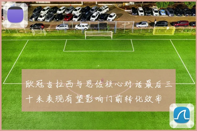 欧冠吉拉西与恩佐核心对话最后三十米表现有望影响门前转化效率