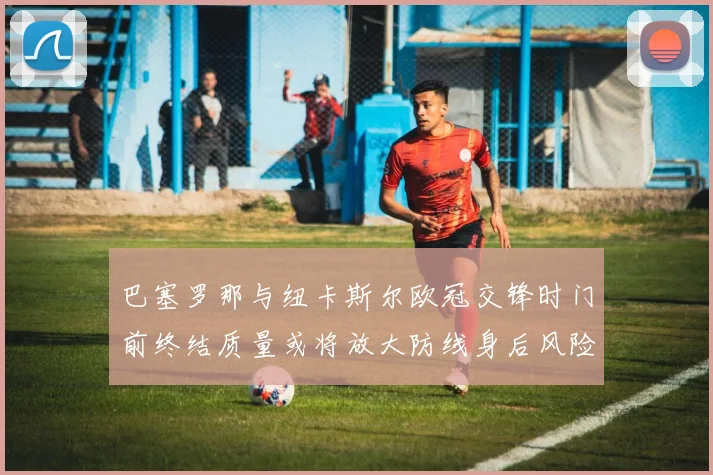 巴塞罗那与纽卡斯尔欧冠交锋时门前终结质量或将放大防线身后风险