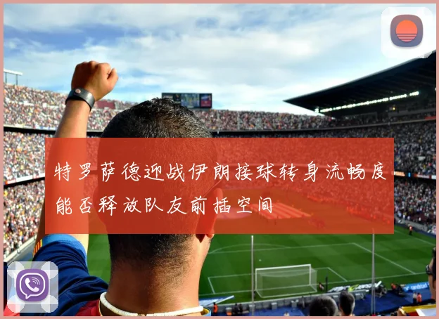 特罗萨德迎战伊朗接球转身流畅度能否释放队友前插空间