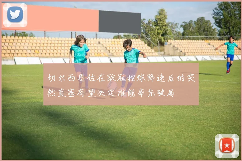 切尔西恩佐在欧冠控球降速后的突然直塞有望决定谁能率先破局