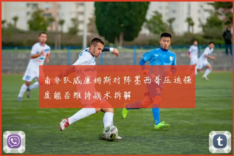 南非队威廉姆斯对阵墨西哥压迫强度能否维持战术拆解