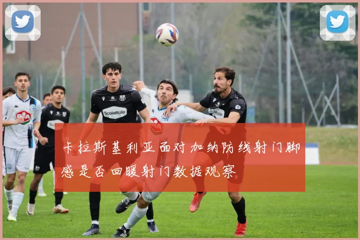 卡拉斯基利亚面对加纳防线射门脚感是否回暖射门数据观察