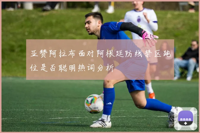 亚赞阿拉布面对阿根廷防线禁区跑位是否聪明热词分析