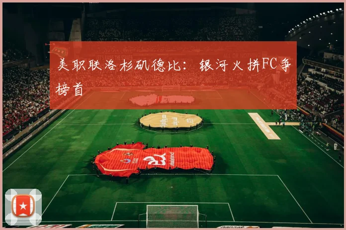 美职联洛杉矶德比：银河火拼FC争榜首