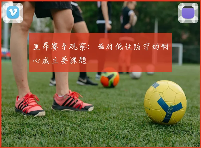 里昂赛季观察：面对低位防守的耐心成主要课题