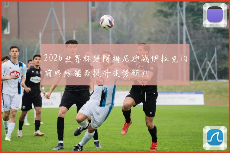 2026世界杯楚阿梅尼迎战伊拉克门前终结能否提升走势研判