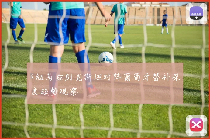 K组乌兹别克斯坦对阵葡萄牙替补深度趋势观察