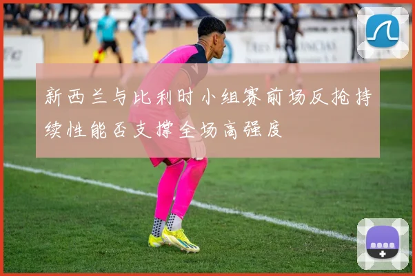 新西兰与比利时小组赛前场反抢持续性能否支撑全场高强度