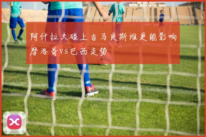 阿什拉夫碰上吉马良斯谁更能影响摩洛哥vs巴西走势