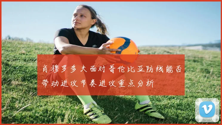 肖穆罗多夫面对哥伦比亚防线能否带动进攻节奏进攻重点分析
