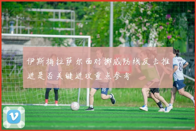 伊斯梅拉萨尔面对挪威防线反击推进是否关键进攻重点参考