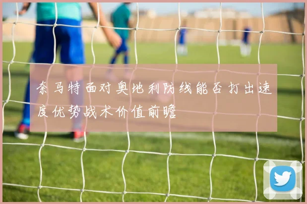 奈马特面对奥地利防线能否打出速度优势战术价值前瞻