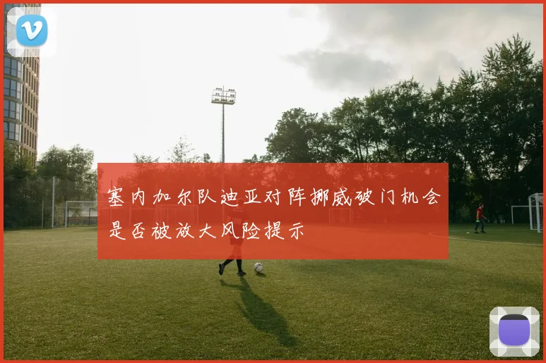 塞内加尔队迪亚对阵挪威破门机会是否被放大风险提示