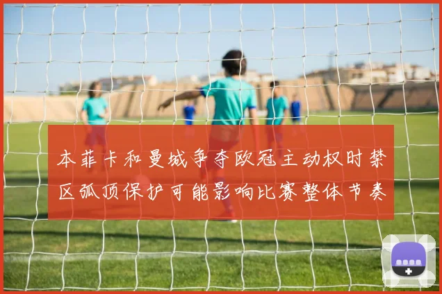 本菲卡和曼城争夺欧冠主动权时禁区弧顶保护可能影响比赛整体节奏