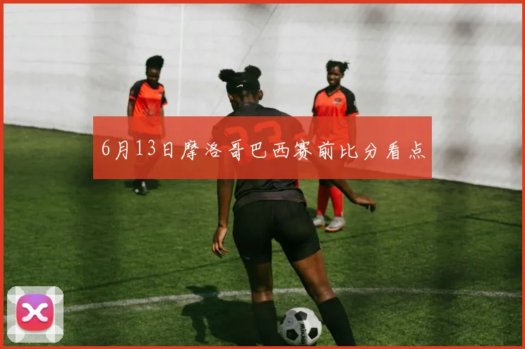6月13日摩洛哥巴西赛前比分看点