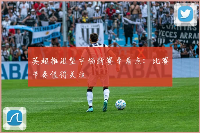 英超推进型中场新赛季看点：比赛节奏值得关注